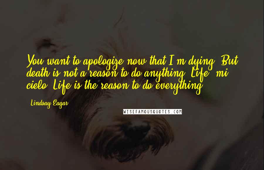 Lindsay Eagar Quotes: You want to apologize now that I'm dying. But death is not a reason to do anything. Life, mi cielo. Life is the reason to do everything.