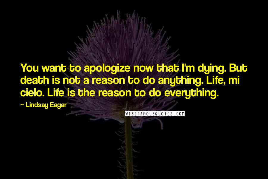 Lindsay Eagar Quotes: You want to apologize now that I'm dying. But death is not a reason to do anything. Life, mi cielo. Life is the reason to do everything.