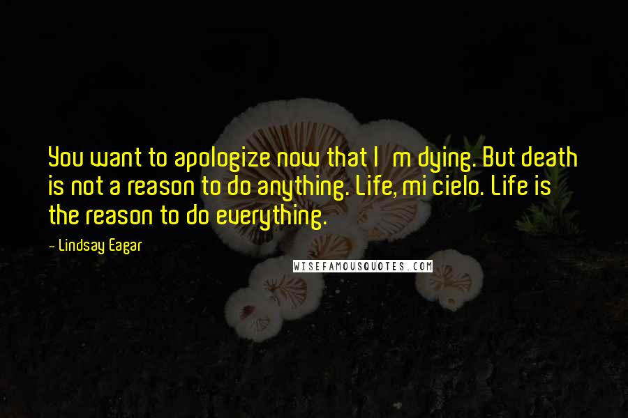 Lindsay Eagar Quotes: You want to apologize now that I'm dying. But death is not a reason to do anything. Life, mi cielo. Life is the reason to do everything.