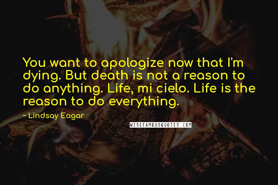 Lindsay Eagar Quotes: You want to apologize now that I'm dying. But death is not a reason to do anything. Life, mi cielo. Life is the reason to do everything.