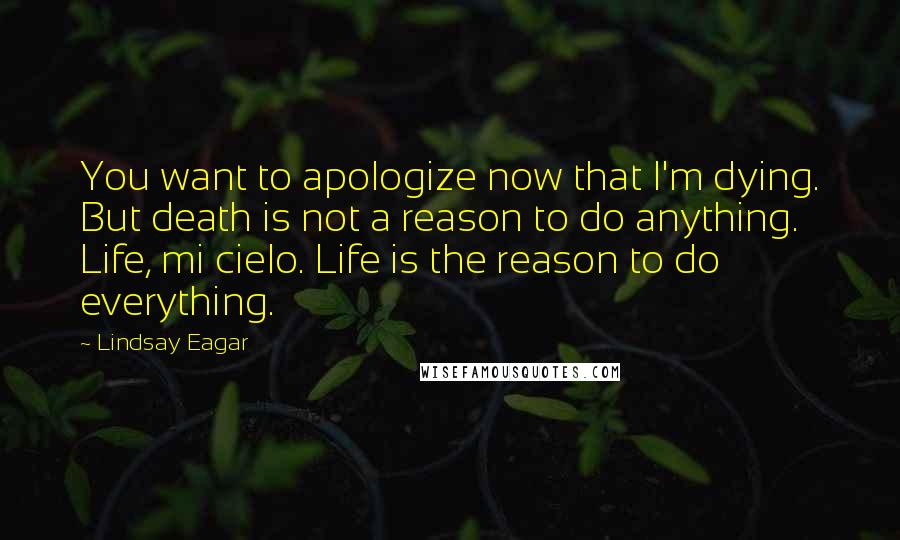 Lindsay Eagar Quotes: You want to apologize now that I'm dying. But death is not a reason to do anything. Life, mi cielo. Life is the reason to do everything.