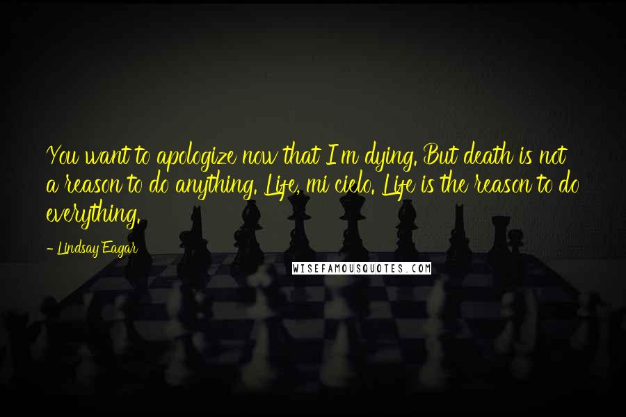 Lindsay Eagar Quotes: You want to apologize now that I'm dying. But death is not a reason to do anything. Life, mi cielo. Life is the reason to do everything.