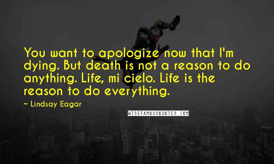 Lindsay Eagar Quotes: You want to apologize now that I'm dying. But death is not a reason to do anything. Life, mi cielo. Life is the reason to do everything.