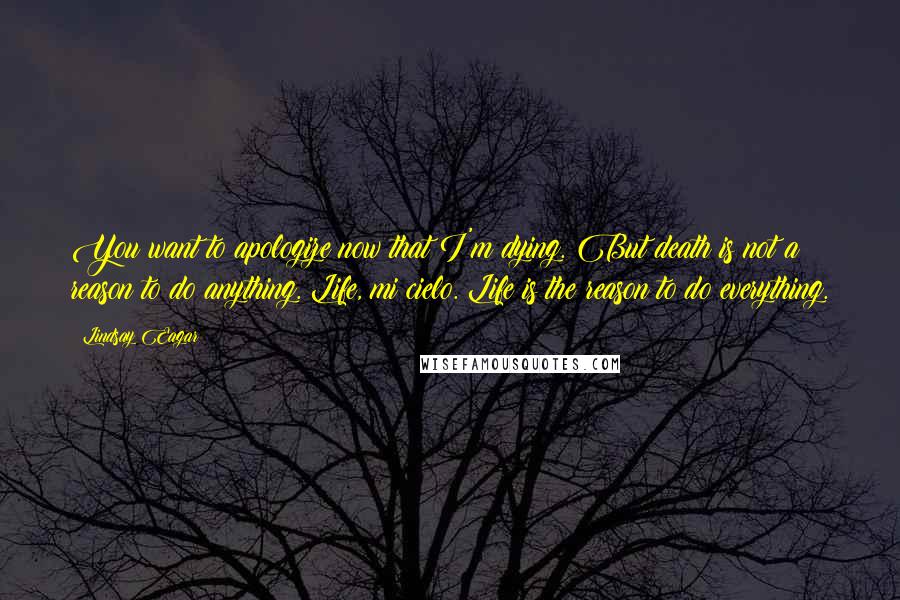 Lindsay Eagar Quotes: You want to apologize now that I'm dying. But death is not a reason to do anything. Life, mi cielo. Life is the reason to do everything.