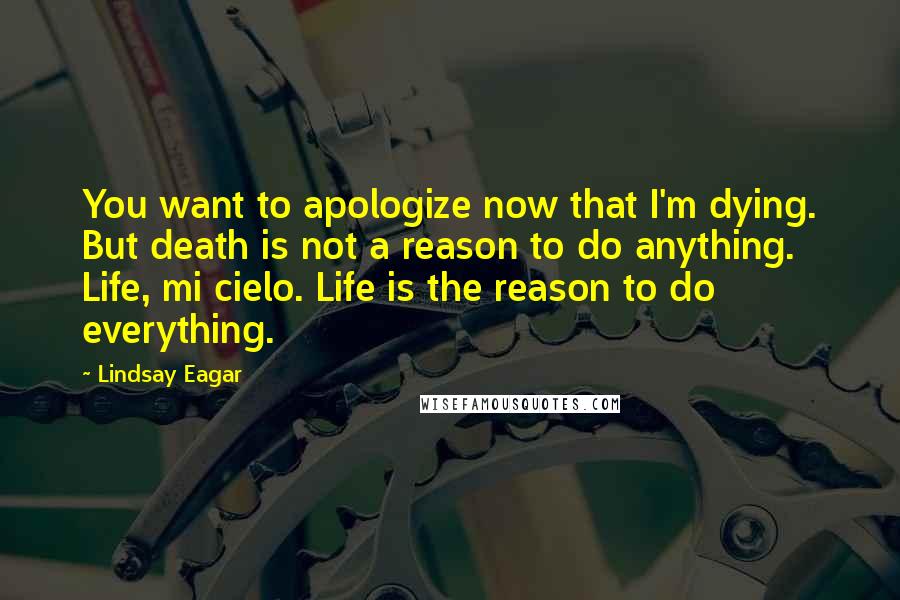 Lindsay Eagar Quotes: You want to apologize now that I'm dying. But death is not a reason to do anything. Life, mi cielo. Life is the reason to do everything.