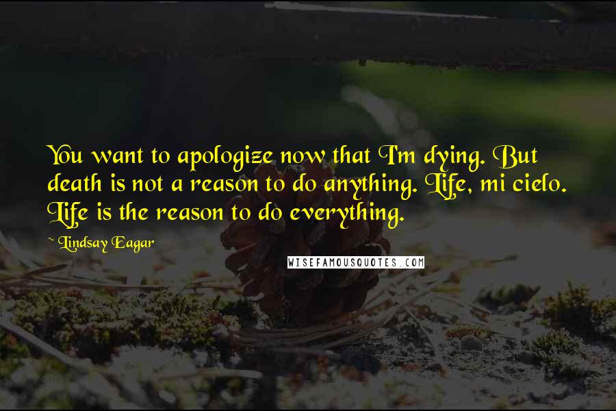 Lindsay Eagar Quotes: You want to apologize now that I'm dying. But death is not a reason to do anything. Life, mi cielo. Life is the reason to do everything.