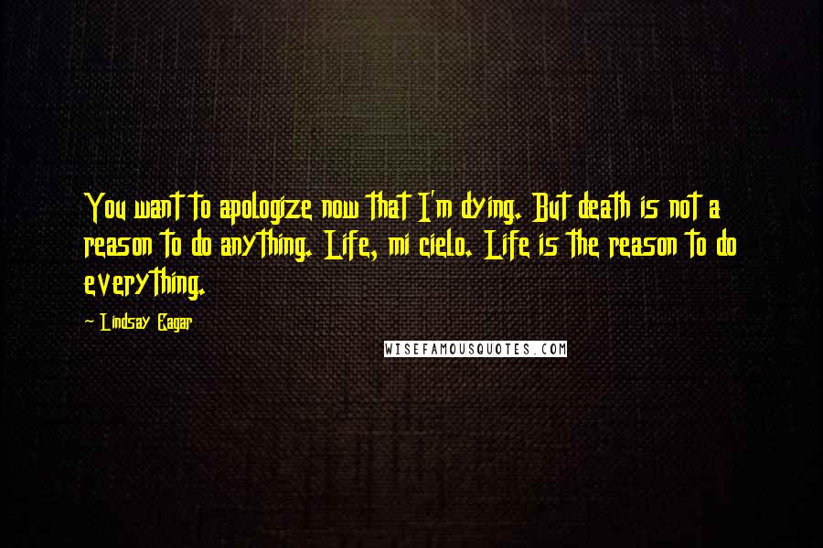 Lindsay Eagar Quotes: You want to apologize now that I'm dying. But death is not a reason to do anything. Life, mi cielo. Life is the reason to do everything.