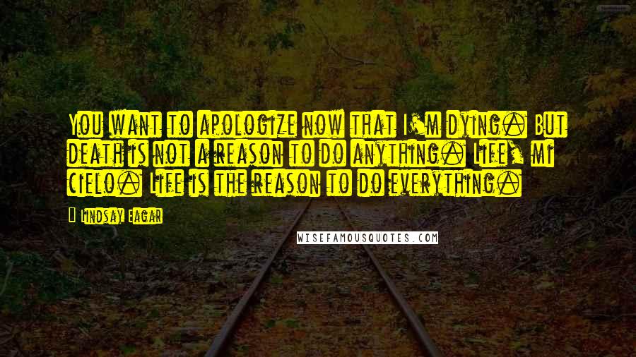 Lindsay Eagar Quotes: You want to apologize now that I'm dying. But death is not a reason to do anything. Life, mi cielo. Life is the reason to do everything.