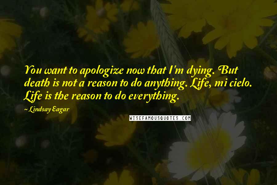 Lindsay Eagar Quotes: You want to apologize now that I'm dying. But death is not a reason to do anything. Life, mi cielo. Life is the reason to do everything.