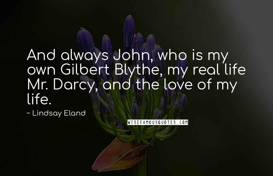 Lindsay Eland Quotes: And always John, who is my own Gilbert Blythe, my real life Mr. Darcy, and the love of my life.