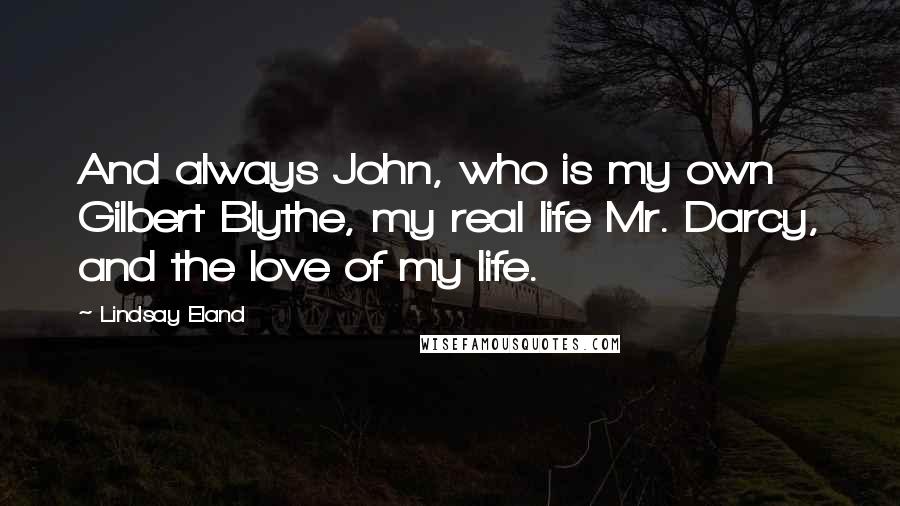 Lindsay Eland Quotes: And always John, who is my own Gilbert Blythe, my real life Mr. Darcy, and the love of my life.