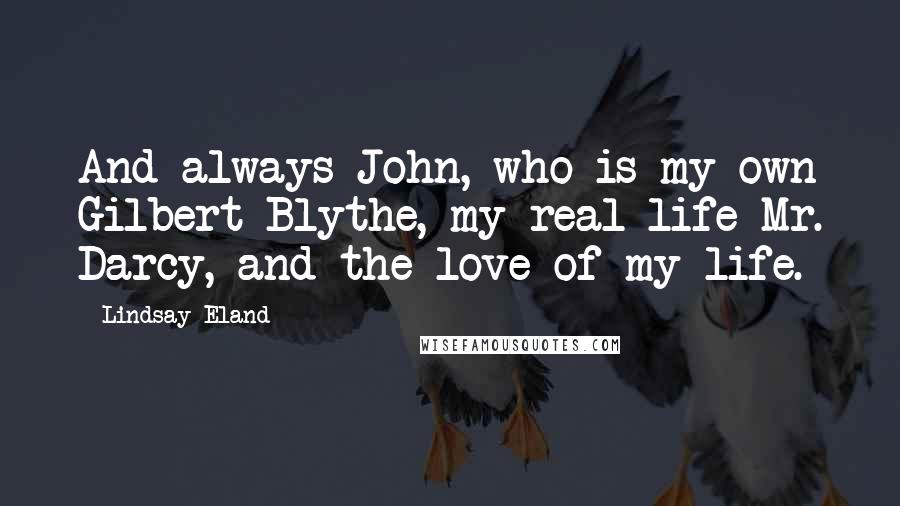 Lindsay Eland Quotes: And always John, who is my own Gilbert Blythe, my real life Mr. Darcy, and the love of my life.