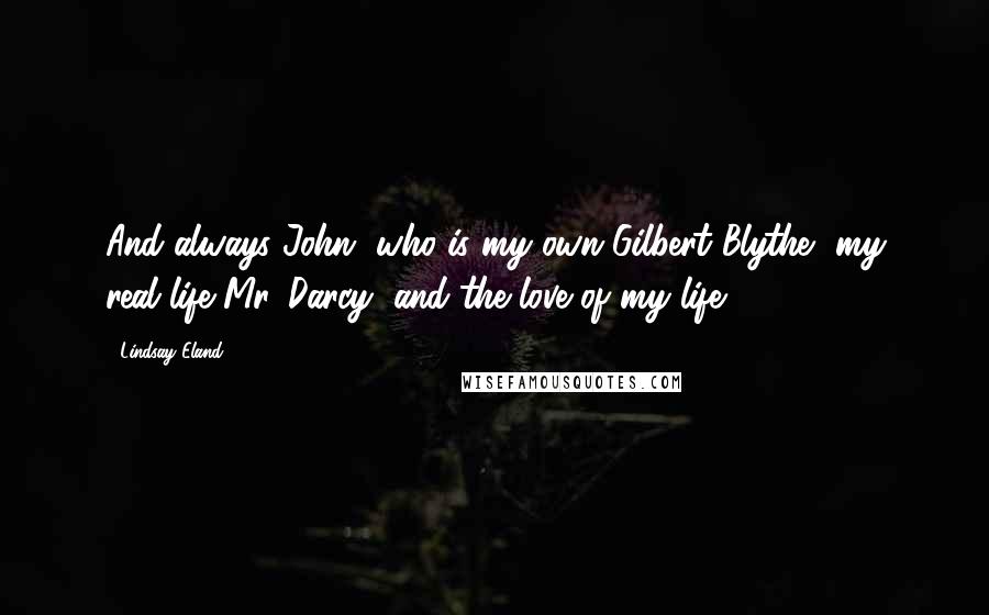 Lindsay Eland Quotes: And always John, who is my own Gilbert Blythe, my real life Mr. Darcy, and the love of my life.