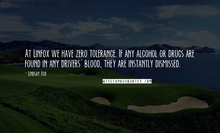 Lindsay Fox Quotes: At Linfox we have zero tolerance. If any alcohol or drugs are found in any drivers' blood, they are instantly dismissed.