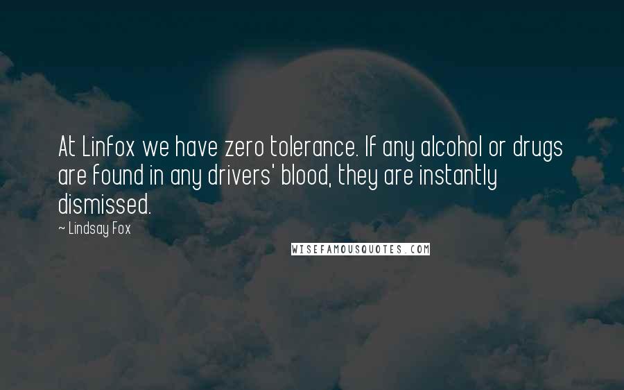 Lindsay Fox Quotes: At Linfox we have zero tolerance. If any alcohol or drugs are found in any drivers' blood, they are instantly dismissed.