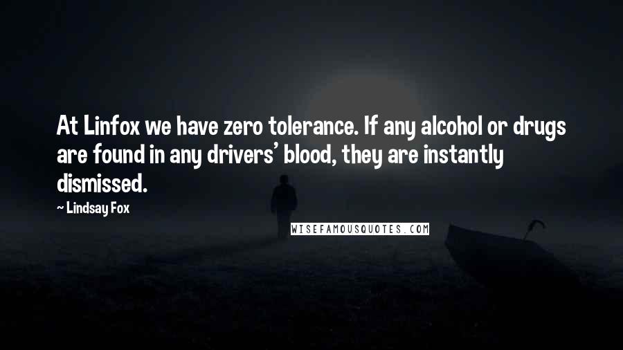 Lindsay Fox Quotes: At Linfox we have zero tolerance. If any alcohol or drugs are found in any drivers' blood, they are instantly dismissed.