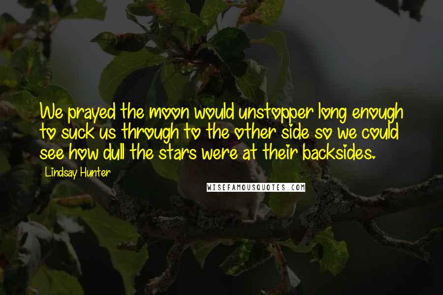 Lindsay Hunter Quotes: We prayed the moon would unstopper long enough to suck us through to the other side so we could see how dull the stars were at their backsides.