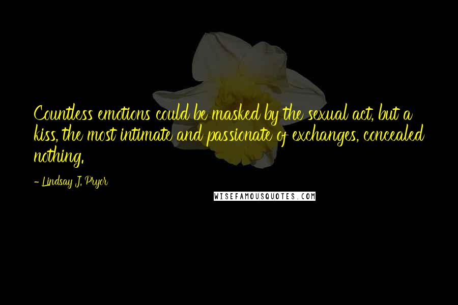 Lindsay J. Pryor Quotes: Countless emotions could be masked by the sexual act, but a kiss, the most intimate and passionate of exchanges, concealed nothing.