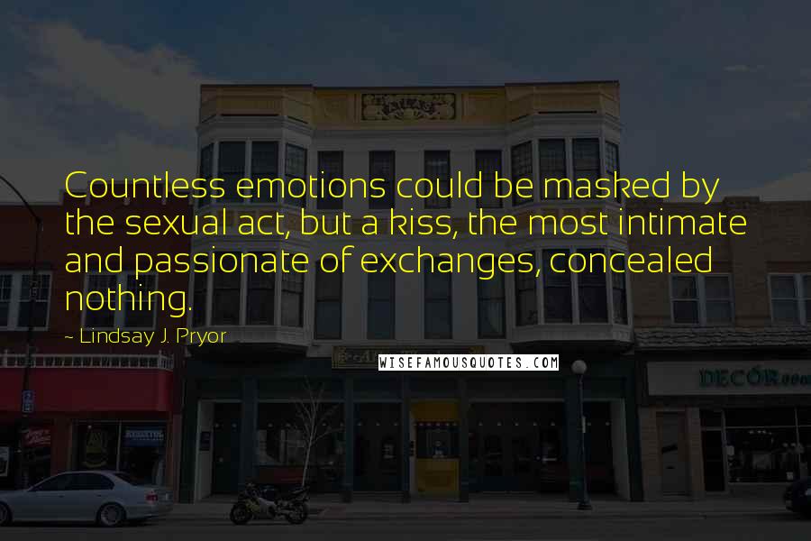 Lindsay J. Pryor Quotes: Countless emotions could be masked by the sexual act, but a kiss, the most intimate and passionate of exchanges, concealed nothing.