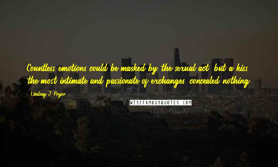 Lindsay J. Pryor Quotes: Countless emotions could be masked by the sexual act, but a kiss, the most intimate and passionate of exchanges, concealed nothing.