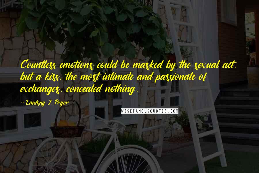 Lindsay J. Pryor Quotes: Countless emotions could be masked by the sexual act, but a kiss, the most intimate and passionate of exchanges, concealed nothing.