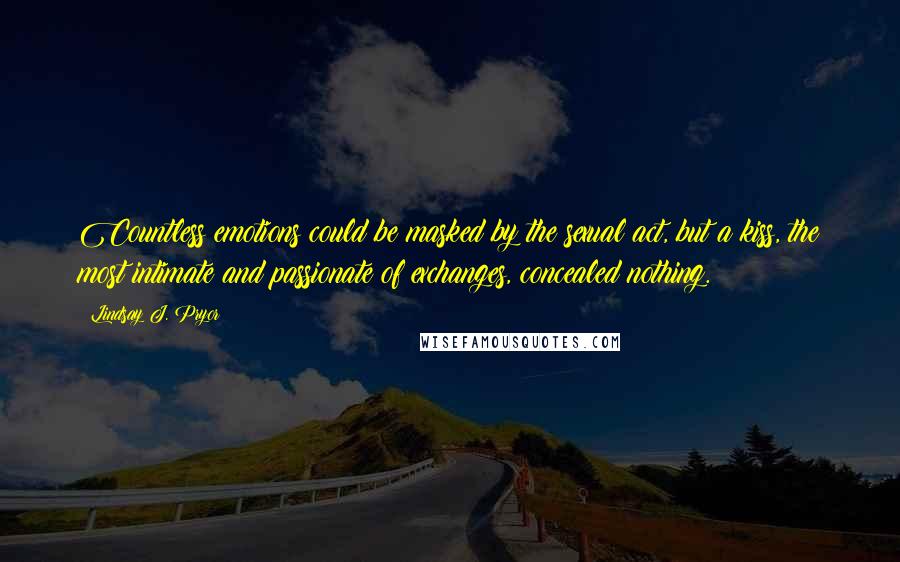 Lindsay J. Pryor Quotes: Countless emotions could be masked by the sexual act, but a kiss, the most intimate and passionate of exchanges, concealed nothing.