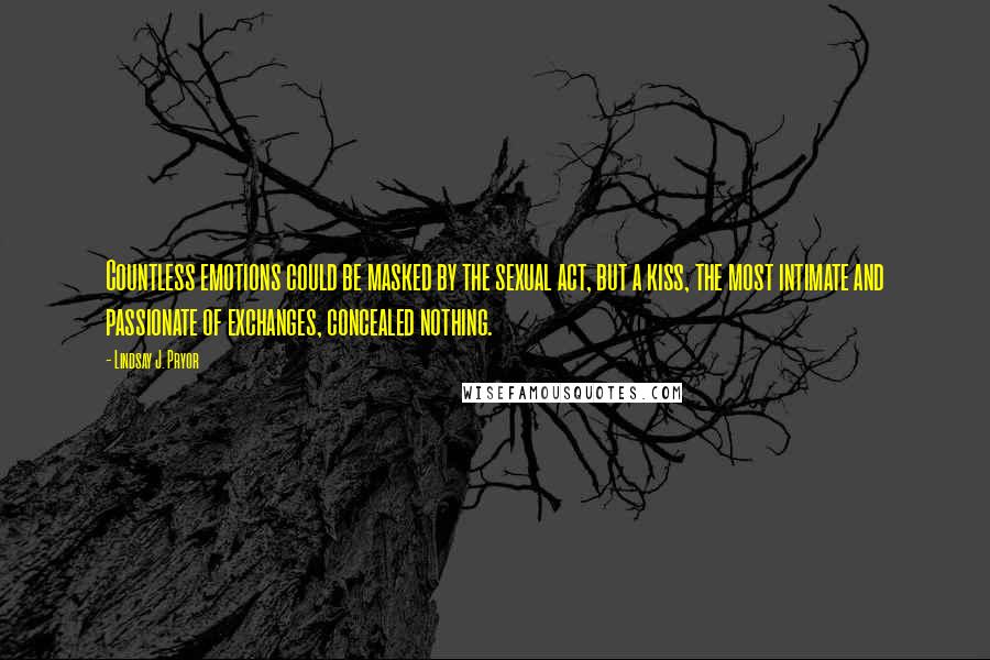 Lindsay J. Pryor Quotes: Countless emotions could be masked by the sexual act, but a kiss, the most intimate and passionate of exchanges, concealed nothing.