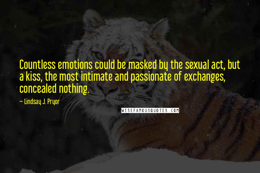 Lindsay J. Pryor Quotes: Countless emotions could be masked by the sexual act, but a kiss, the most intimate and passionate of exchanges, concealed nothing.