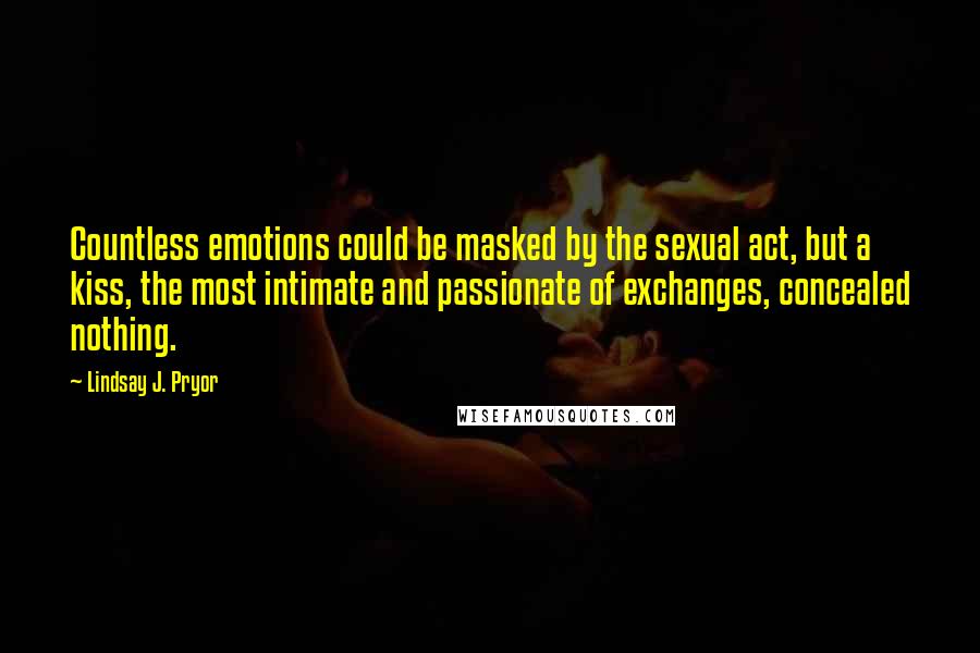 Lindsay J. Pryor Quotes: Countless emotions could be masked by the sexual act, but a kiss, the most intimate and passionate of exchanges, concealed nothing.