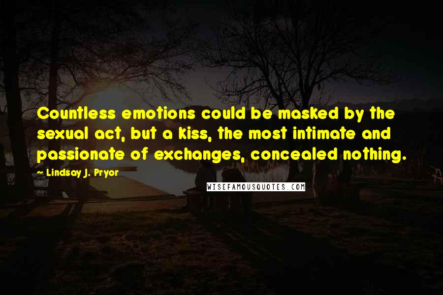 Lindsay J. Pryor Quotes: Countless emotions could be masked by the sexual act, but a kiss, the most intimate and passionate of exchanges, concealed nothing.