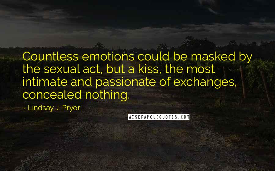 Lindsay J. Pryor Quotes: Countless emotions could be masked by the sexual act, but a kiss, the most intimate and passionate of exchanges, concealed nothing.