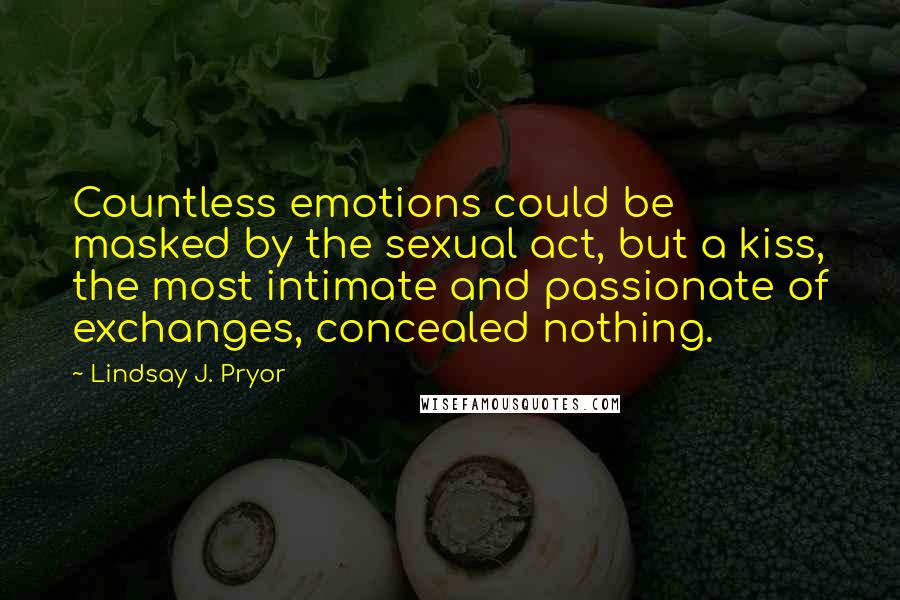 Lindsay J. Pryor Quotes: Countless emotions could be masked by the sexual act, but a kiss, the most intimate and passionate of exchanges, concealed nothing.