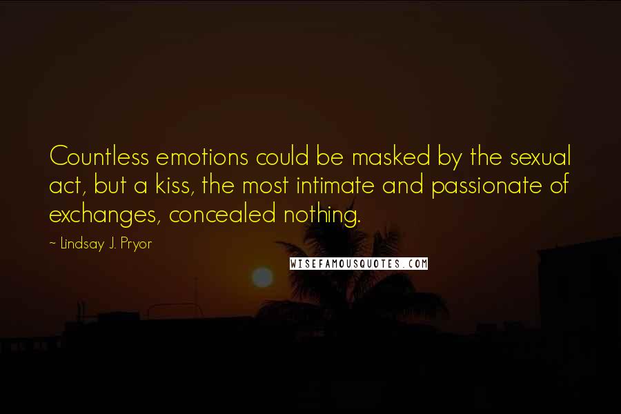 Lindsay J. Pryor Quotes: Countless emotions could be masked by the sexual act, but a kiss, the most intimate and passionate of exchanges, concealed nothing.