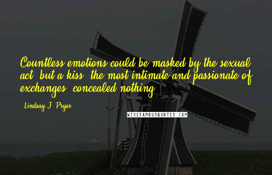 Lindsay J. Pryor Quotes: Countless emotions could be masked by the sexual act, but a kiss, the most intimate and passionate of exchanges, concealed nothing.