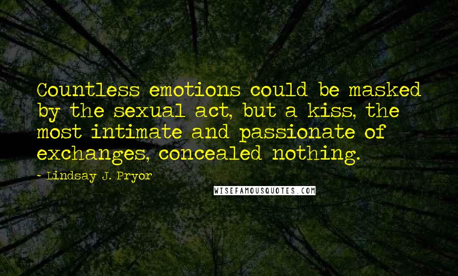 Lindsay J. Pryor Quotes: Countless emotions could be masked by the sexual act, but a kiss, the most intimate and passionate of exchanges, concealed nothing.