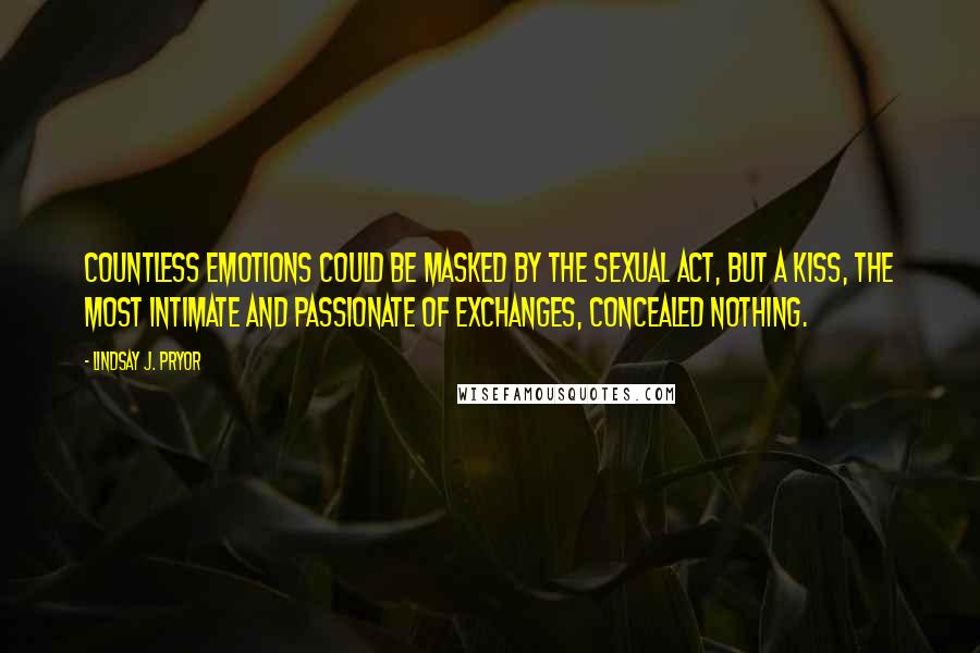 Lindsay J. Pryor Quotes: Countless emotions could be masked by the sexual act, but a kiss, the most intimate and passionate of exchanges, concealed nothing.