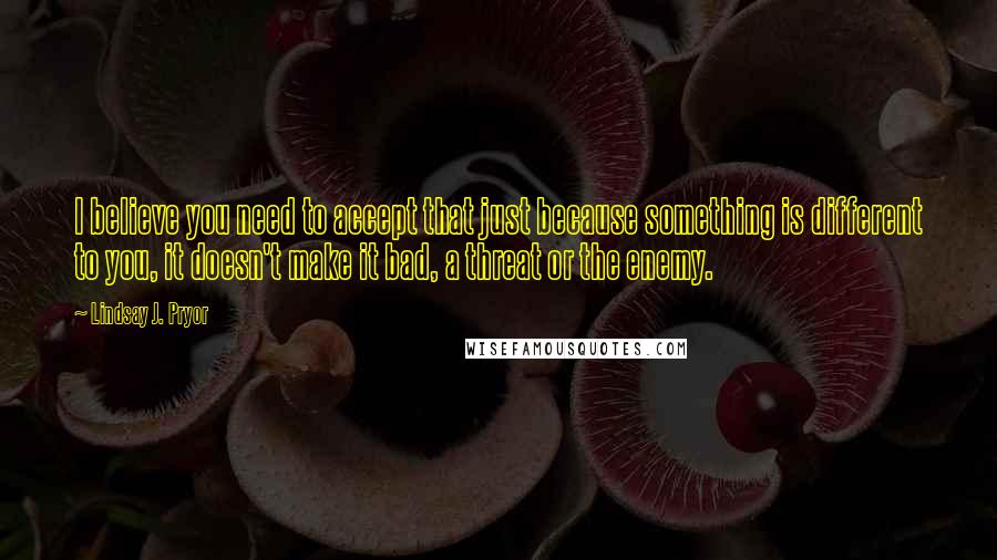 Lindsay J. Pryor Quotes: I believe you need to accept that just because something is different to you, it doesn't make it bad, a threat or the enemy.