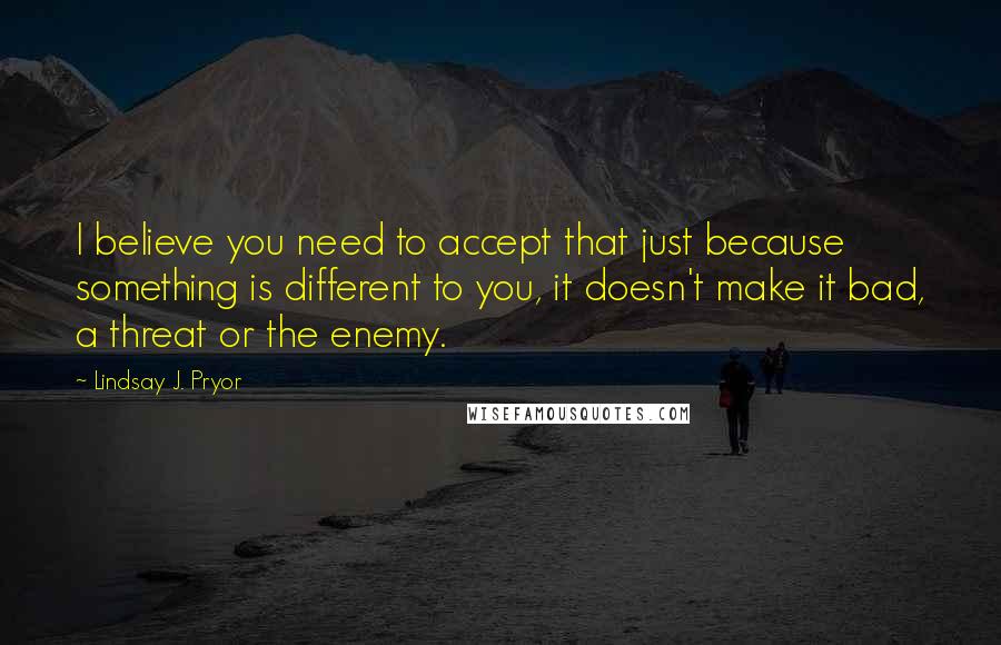 Lindsay J. Pryor Quotes: I believe you need to accept that just because something is different to you, it doesn't make it bad, a threat or the enemy.