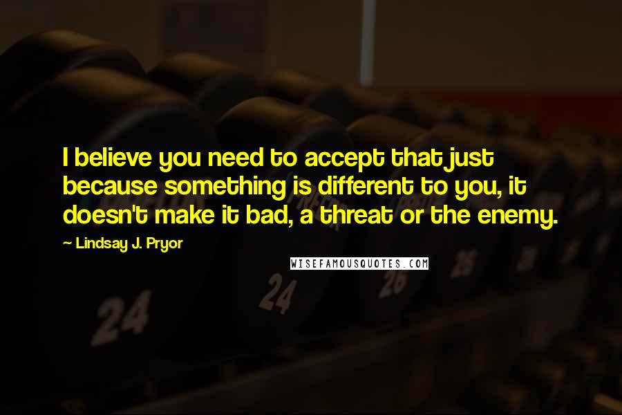 Lindsay J. Pryor Quotes: I believe you need to accept that just because something is different to you, it doesn't make it bad, a threat or the enemy.