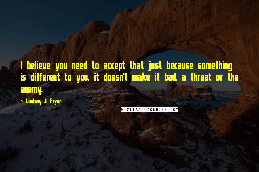 Lindsay J. Pryor Quotes: I believe you need to accept that just because something is different to you, it doesn't make it bad, a threat or the enemy.