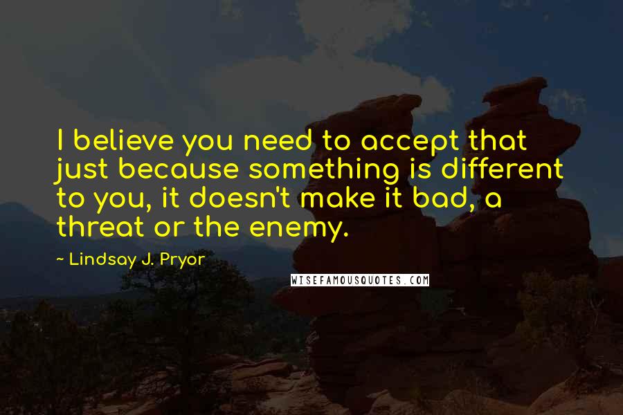 Lindsay J. Pryor Quotes: I believe you need to accept that just because something is different to you, it doesn't make it bad, a threat or the enemy.