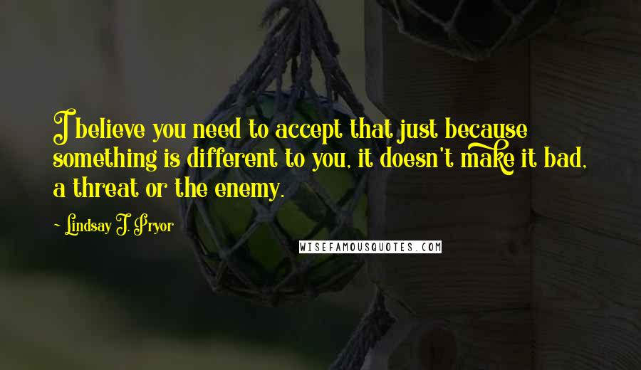 Lindsay J. Pryor Quotes: I believe you need to accept that just because something is different to you, it doesn't make it bad, a threat or the enemy.