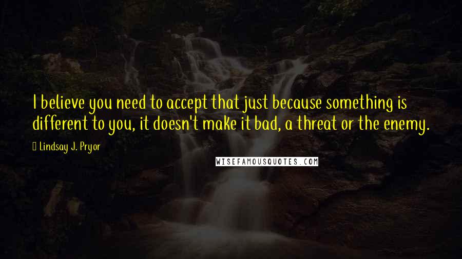 Lindsay J. Pryor Quotes: I believe you need to accept that just because something is different to you, it doesn't make it bad, a threat or the enemy.