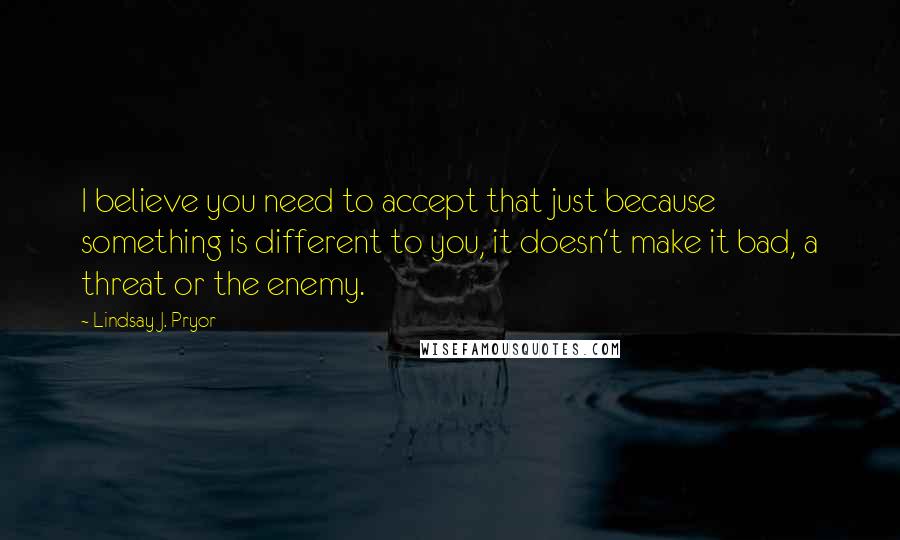 Lindsay J. Pryor Quotes: I believe you need to accept that just because something is different to you, it doesn't make it bad, a threat or the enemy.