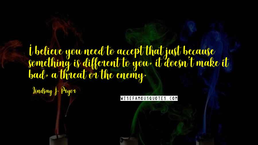 Lindsay J. Pryor Quotes: I believe you need to accept that just because something is different to you, it doesn't make it bad, a threat or the enemy.