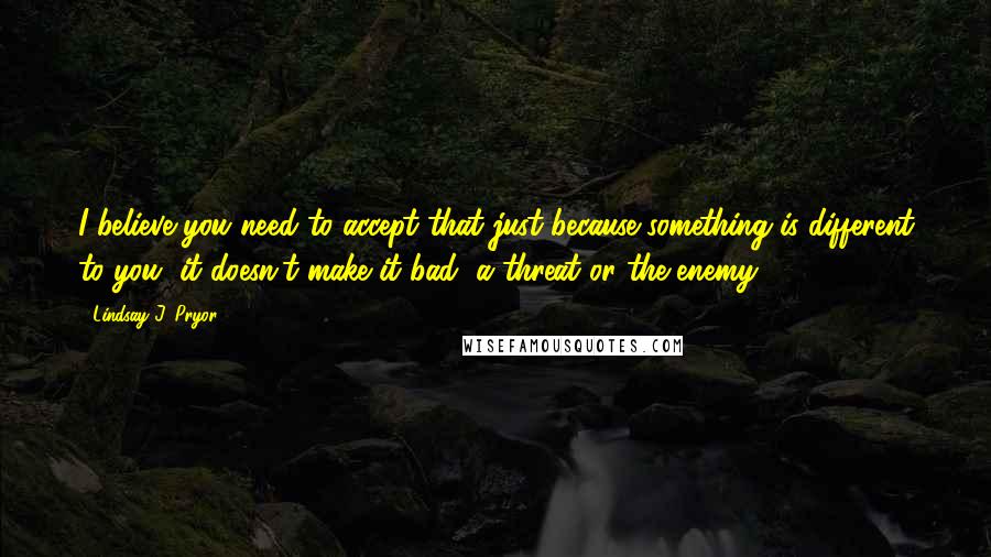 Lindsay J. Pryor Quotes: I believe you need to accept that just because something is different to you, it doesn't make it bad, a threat or the enemy.