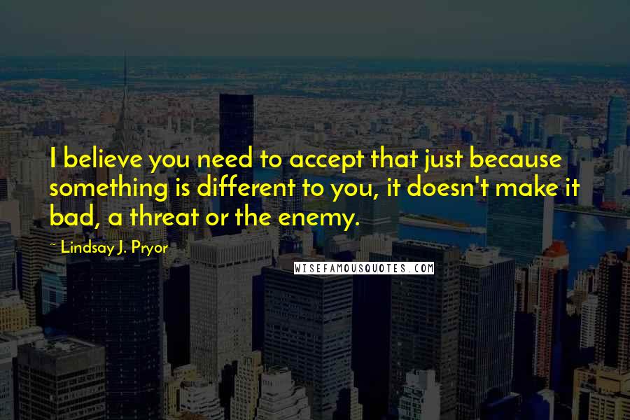 Lindsay J. Pryor Quotes: I believe you need to accept that just because something is different to you, it doesn't make it bad, a threat or the enemy.