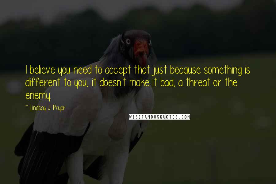 Lindsay J. Pryor Quotes: I believe you need to accept that just because something is different to you, it doesn't make it bad, a threat or the enemy.