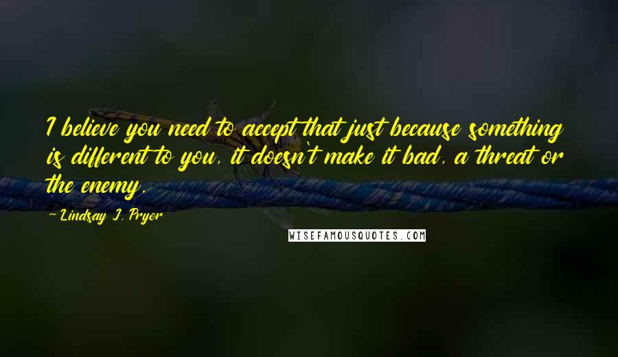 Lindsay J. Pryor Quotes: I believe you need to accept that just because something is different to you, it doesn't make it bad, a threat or the enemy.