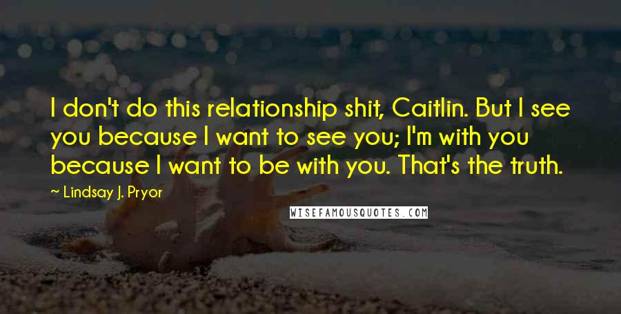 Lindsay J. Pryor Quotes: I don't do this relationship shit, Caitlin. But I see you because I want to see you; I'm with you because I want to be with you. That's the truth.